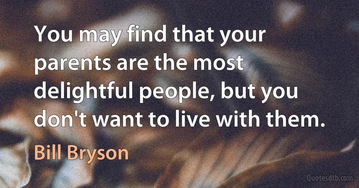 You may find that your parents are the most delightful people, but you don't want to live with them. (Bill Bryson)