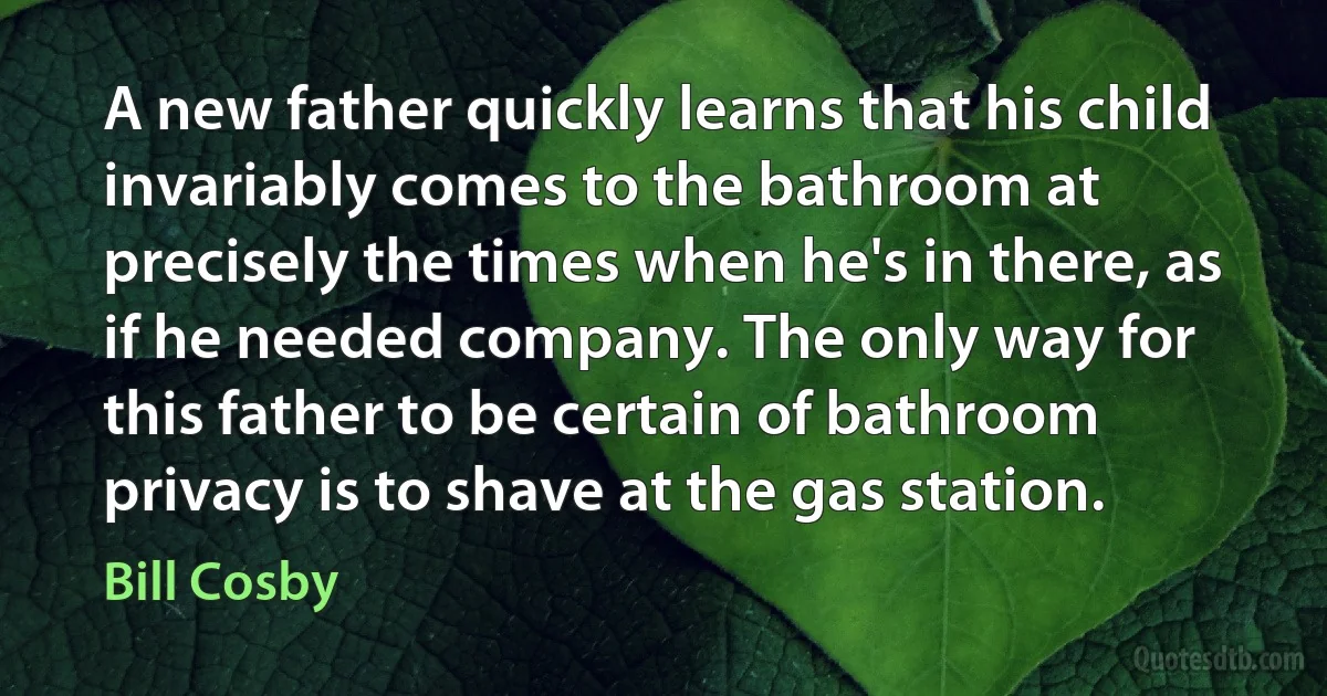 A new father quickly learns that his child invariably comes to the bathroom at precisely the times when he's in there, as if he needed company. The only way for this father to be certain of bathroom privacy is to shave at the gas station. (Bill Cosby)