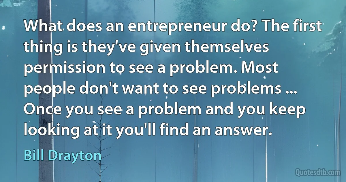 What does an entrepreneur do? The first thing is they've given themselves permission to see a problem. Most people don't want to see problems ... Once you see a problem and you keep looking at it you'll find an answer. (Bill Drayton)