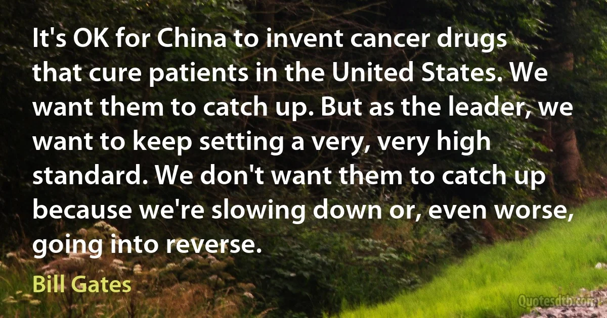 It's OK for China to invent cancer drugs that cure patients in the United States. We want them to catch up. But as the leader, we want to keep setting a very, very high standard. We don't want them to catch up because we're slowing down or, even worse, going into reverse. (Bill Gates)