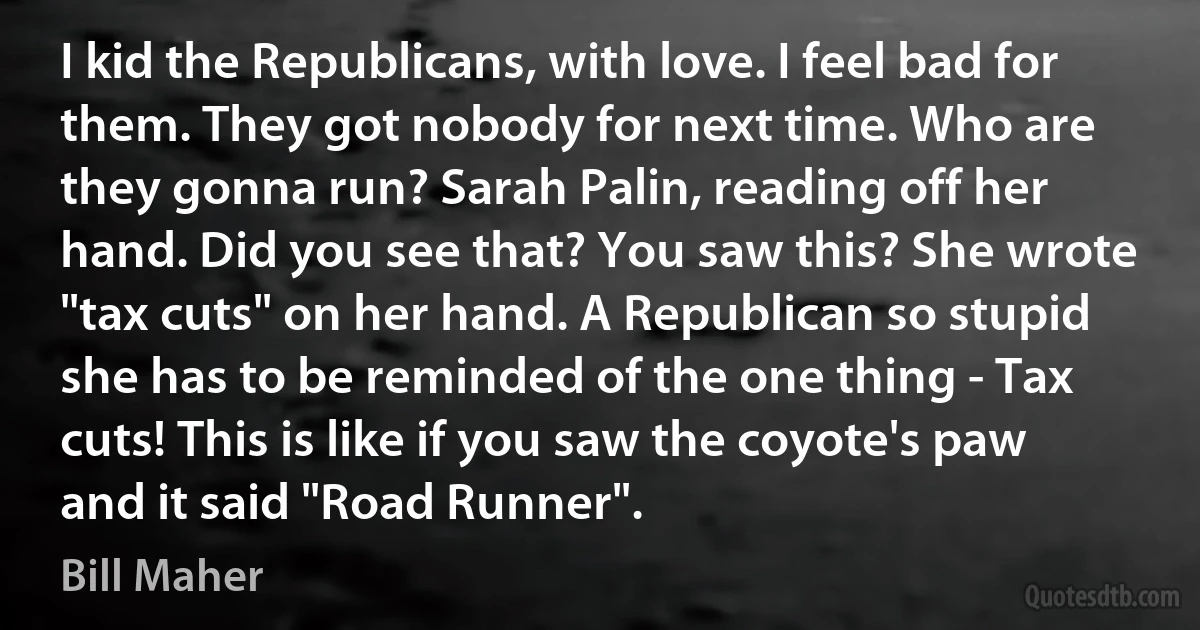 I kid the Republicans, with love. I feel bad for them. They got nobody for next time. Who are they gonna run? Sarah Palin, reading off her hand. Did you see that? You saw this? She wrote "tax cuts" on her hand. A Republican so stupid she has to be reminded of the one thing - Tax cuts! This is like if you saw the coyote's paw and it said "Road Runner". (Bill Maher)