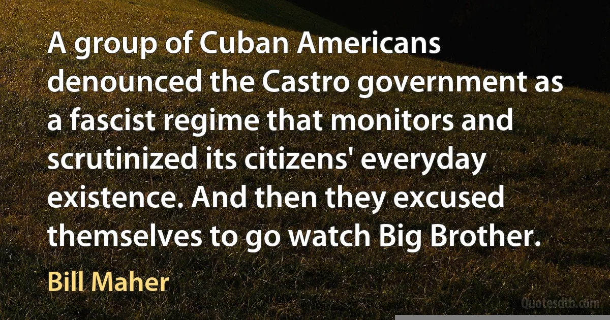 A group of Cuban Americans denounced the Castro government as a fascist regime that monitors and scrutinized its citizens' everyday existence. And then they excused themselves to go watch Big Brother. (Bill Maher)