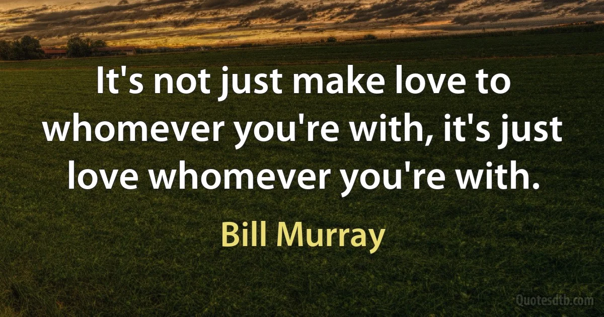 It's not just make love to whomever you're with, it's just love whomever you're with. (Bill Murray)