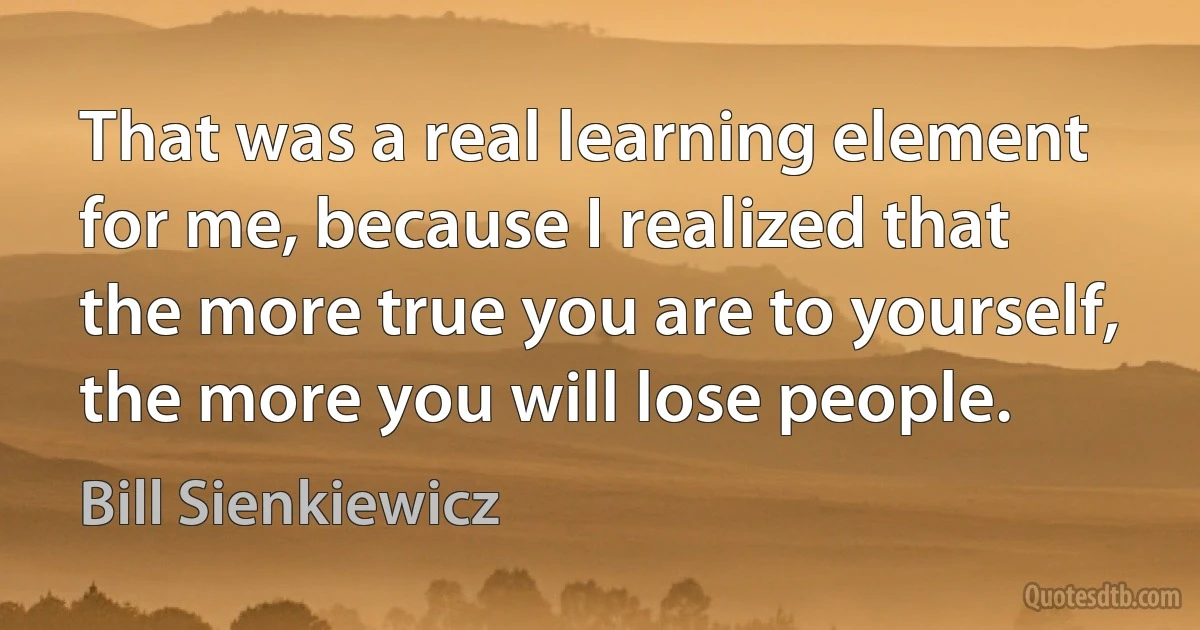 That was a real learning element for me, because I realized that the more true you are to yourself, the more you will lose people. (Bill Sienkiewicz)