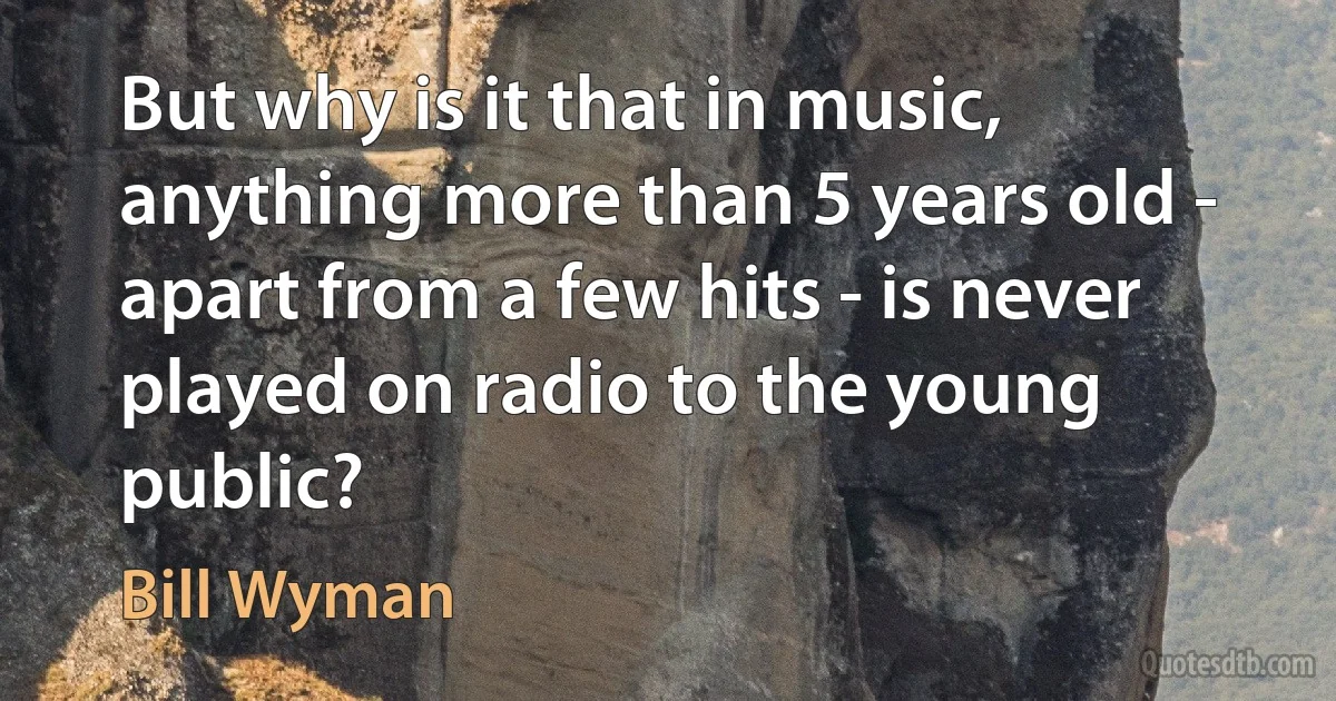 But why is it that in music, anything more than 5 years old - apart from a few hits - is never played on radio to the young public? (Bill Wyman)