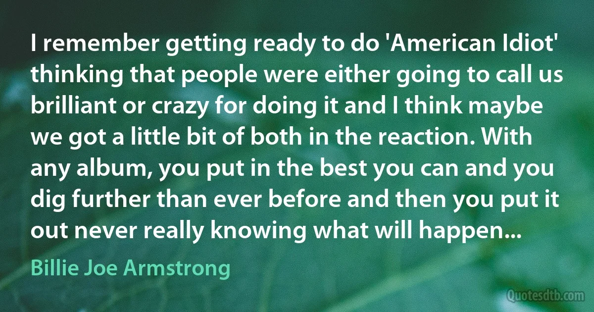 I remember getting ready to do 'American Idiot' thinking that people were either going to call us brilliant or crazy for doing it and I think maybe we got a little bit of both in the reaction. With any album, you put in the best you can and you dig further than ever before and then you put it out never really knowing what will happen... (Billie Joe Armstrong)