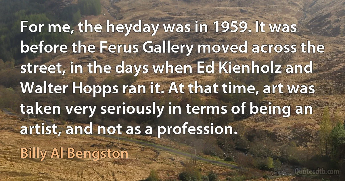 For me, the heyday was in 1959. It was before the Ferus Gallery moved across the street, in the days when Ed Kienholz and Walter Hopps ran it. At that time, art was taken very seriously in terms of being an artist, and not as a profession. (Billy Al Bengston)