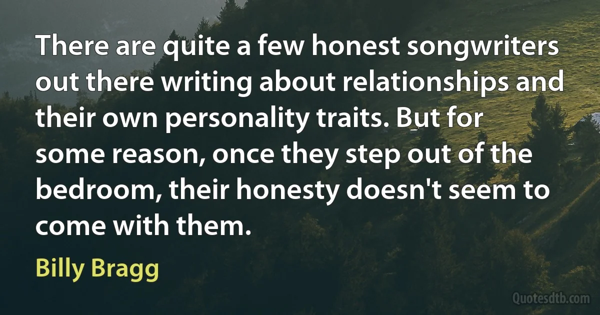 There are quite a few honest songwriters out there writing about relationships and their own personality traits. But for some reason, once they step out of the bedroom, their honesty doesn't seem to come with them. (Billy Bragg)