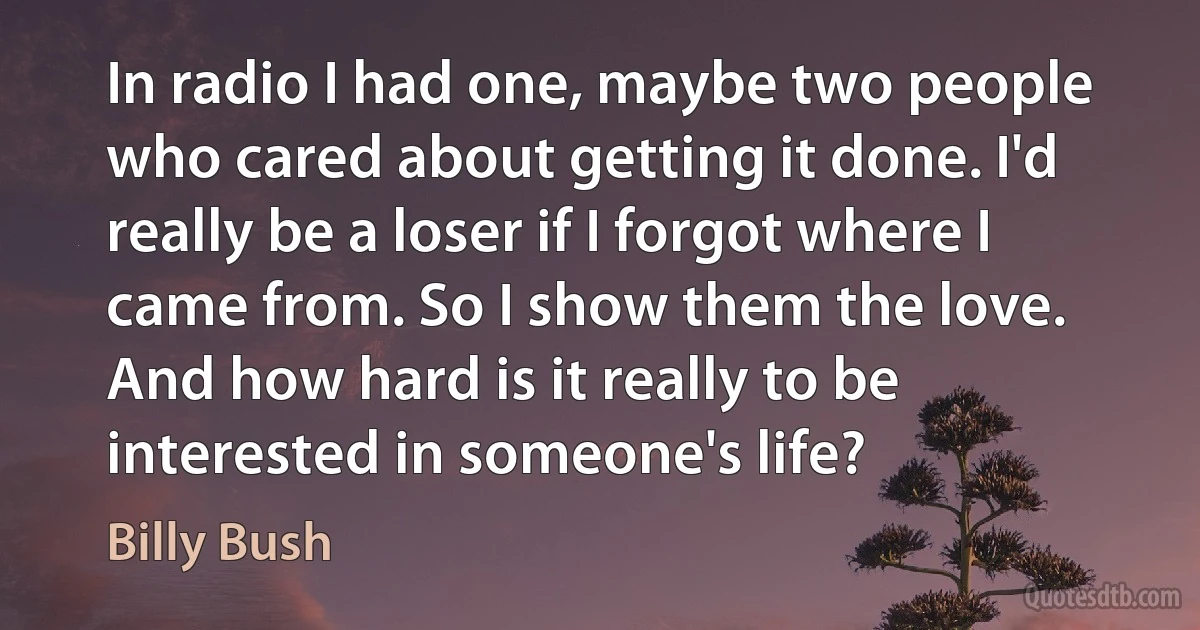 In radio I had one, maybe two people who cared about getting it done. I'd really be a loser if I forgot where I came from. So I show them the love. And how hard is it really to be interested in someone's life? (Billy Bush)