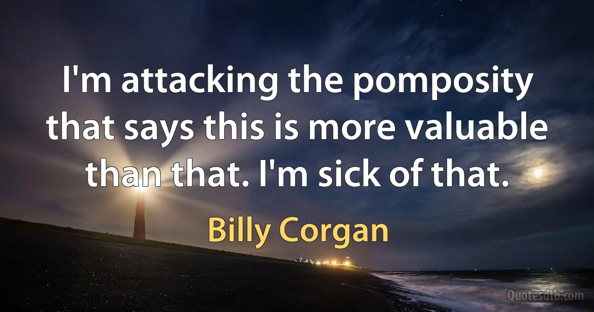 I'm attacking the pomposity that says this is more valuable than that. I'm sick of that. (Billy Corgan)