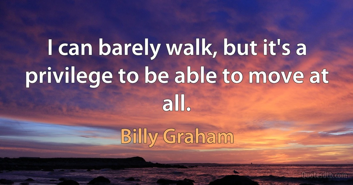 I can barely walk, but it's a privilege to be able to move at all. (Billy Graham)