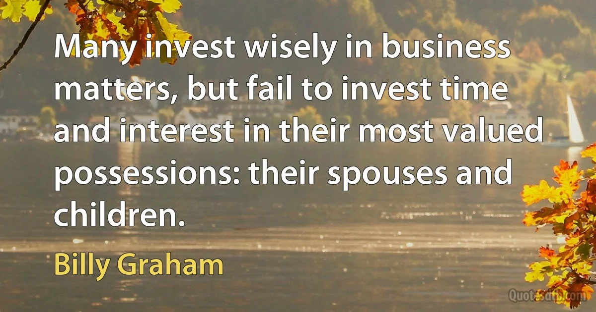 Many invest wisely in business matters, but fail to invest time and interest in their most valued possessions: their spouses and children. (Billy Graham)