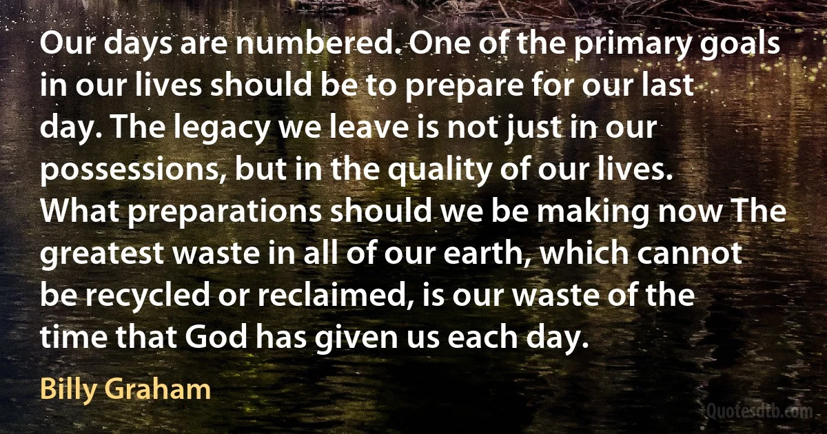 Our days are numbered. One of the primary goals in our lives should be to prepare for our last day. The legacy we leave is not just in our possessions, but in the quality of our lives. What preparations should we be making now The greatest waste in all of our earth, which cannot be recycled or reclaimed, is our waste of the time that God has given us each day. (Billy Graham)