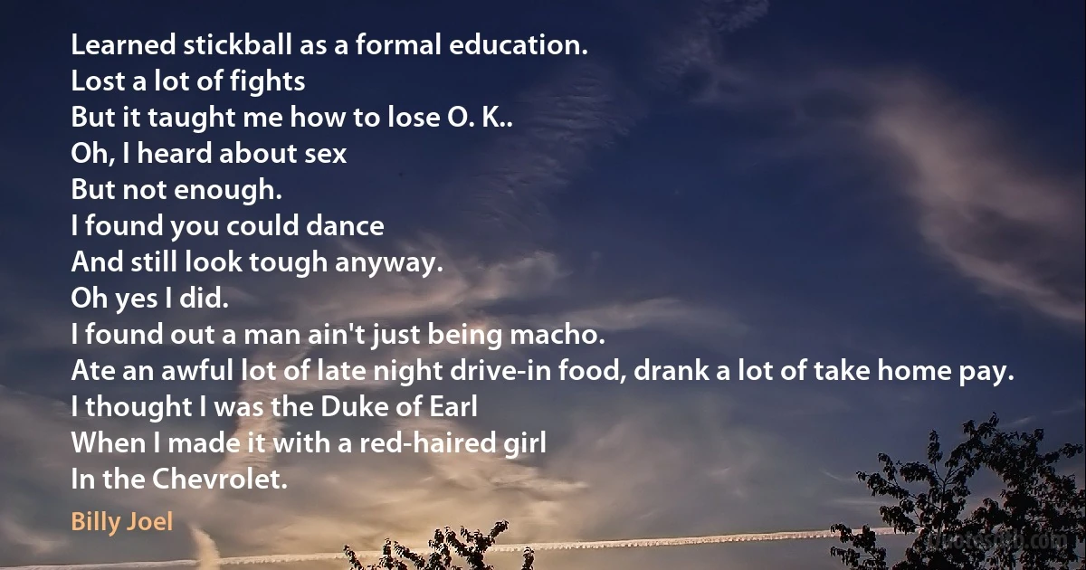 Learned stickball as a formal education.
Lost a lot of fights
But it taught me how to lose O. K..
Oh, I heard about sex
But not enough.
I found you could dance
And still look tough anyway.
Oh yes I did.
I found out a man ain't just being macho.
Ate an awful lot of late night drive-in food, drank a lot of take home pay.
I thought I was the Duke of Earl
When I made it with a red-haired girl
In the Chevrolet. (Billy Joel)