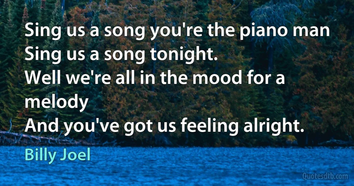 Sing us a song you're the piano man
Sing us a song tonight.
Well we're all in the mood for a melody
And you've got us feeling alright. (Billy Joel)