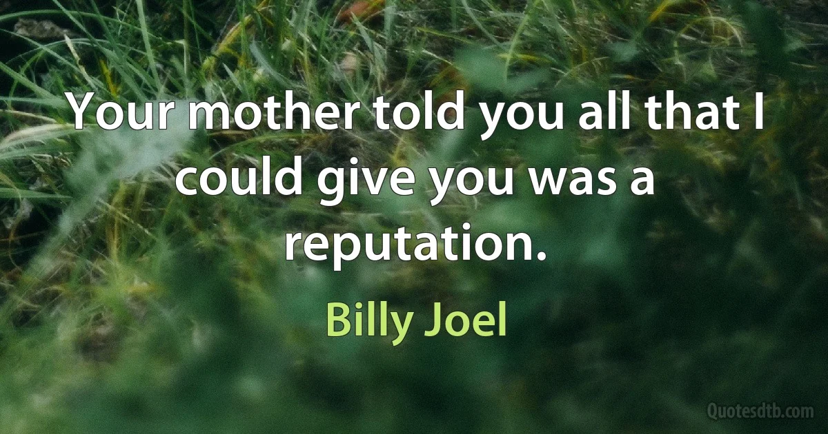 Your mother told you all that I could give you was a reputation. (Billy Joel)