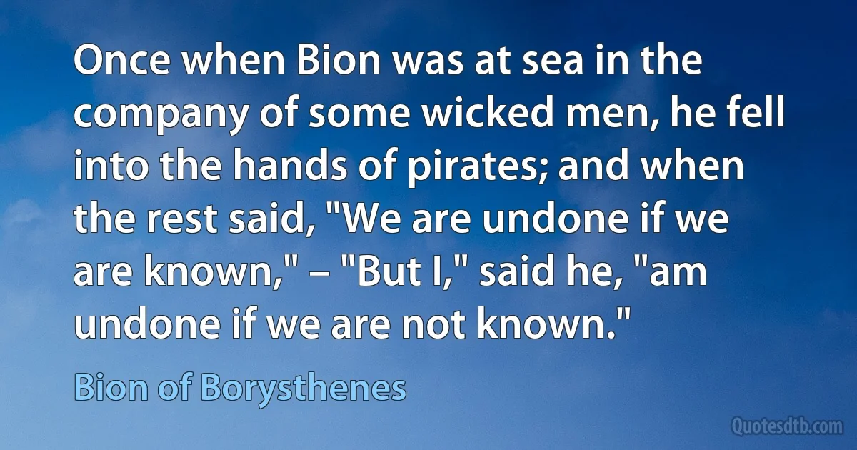 Once when Bion was at sea in the company of some wicked men, he fell into the hands of pirates; and when the rest said, "We are undone if we are known," – "But I," said he, "am undone if we are not known." (Bion of Borysthenes)