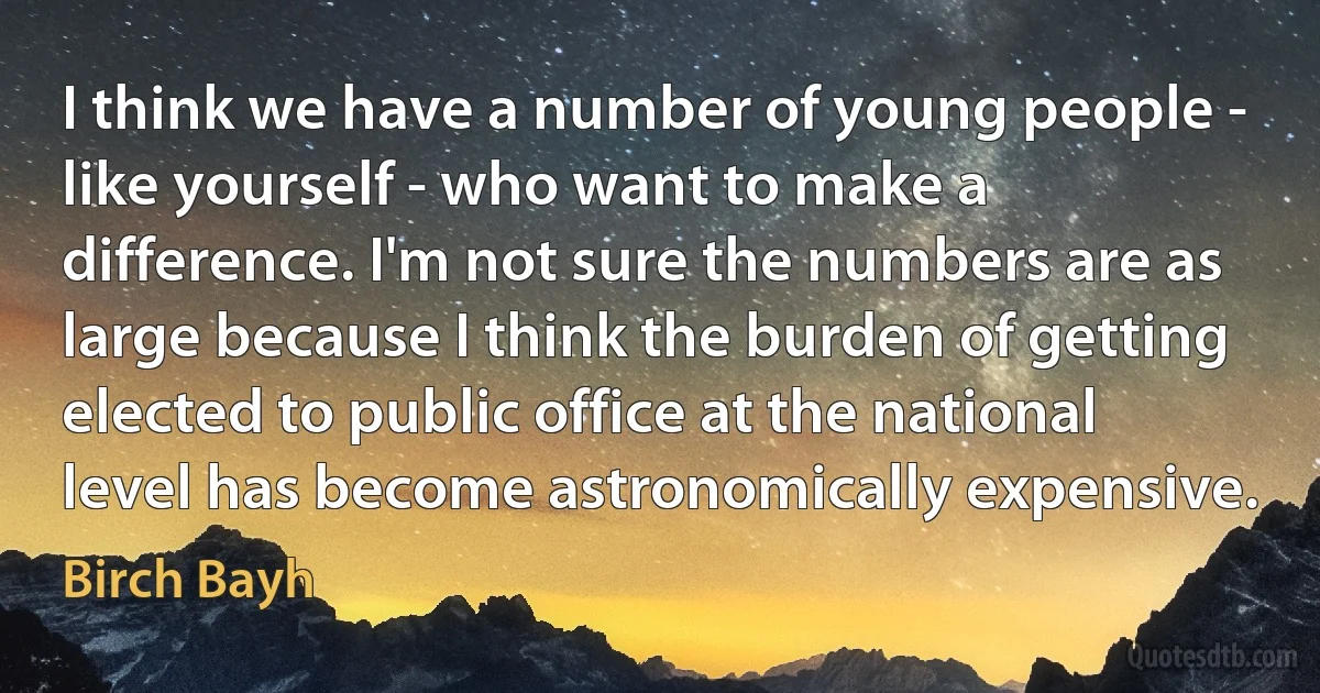 I think we have a number of young people - like yourself - who want to make a difference. I'm not sure the numbers are as large because I think the burden of getting elected to public office at the national level has become astronomically expensive. (Birch Bayh)