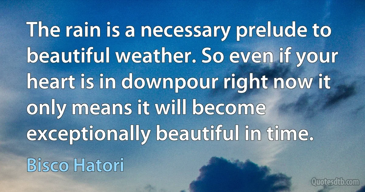 The rain is a necessary prelude to beautiful weather. So even if your heart is in downpour right now it only means it will become exceptionally beautiful in time. (Bisco Hatori)