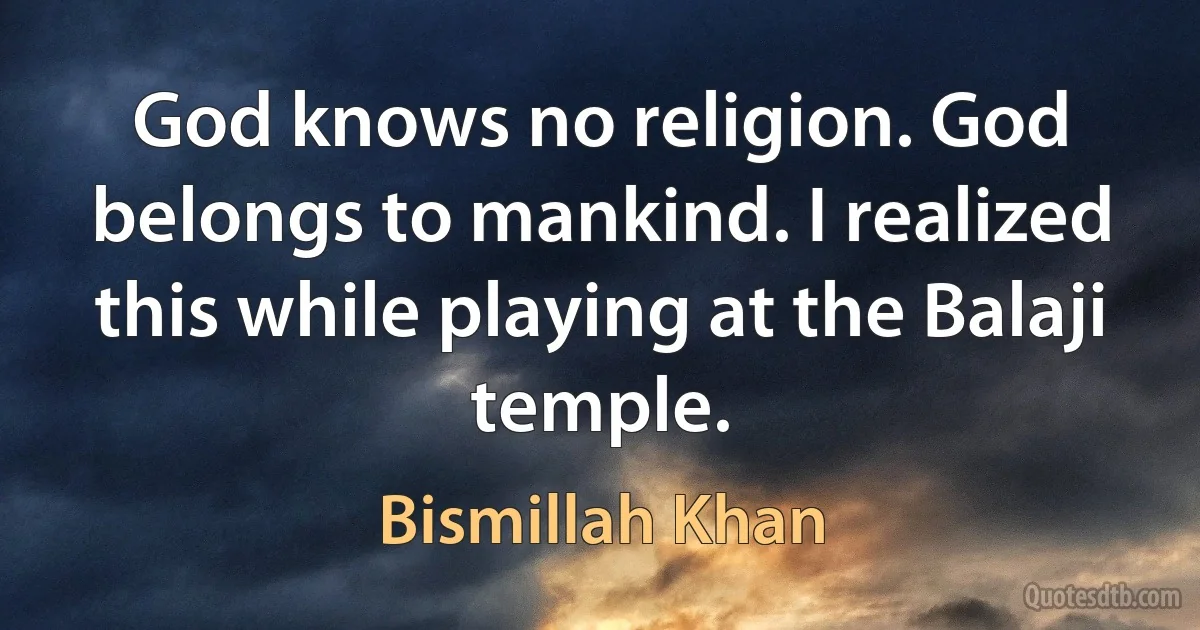 God knows no religion. God belongs to mankind. I realized this while playing at the Balaji temple. (Bismillah Khan)