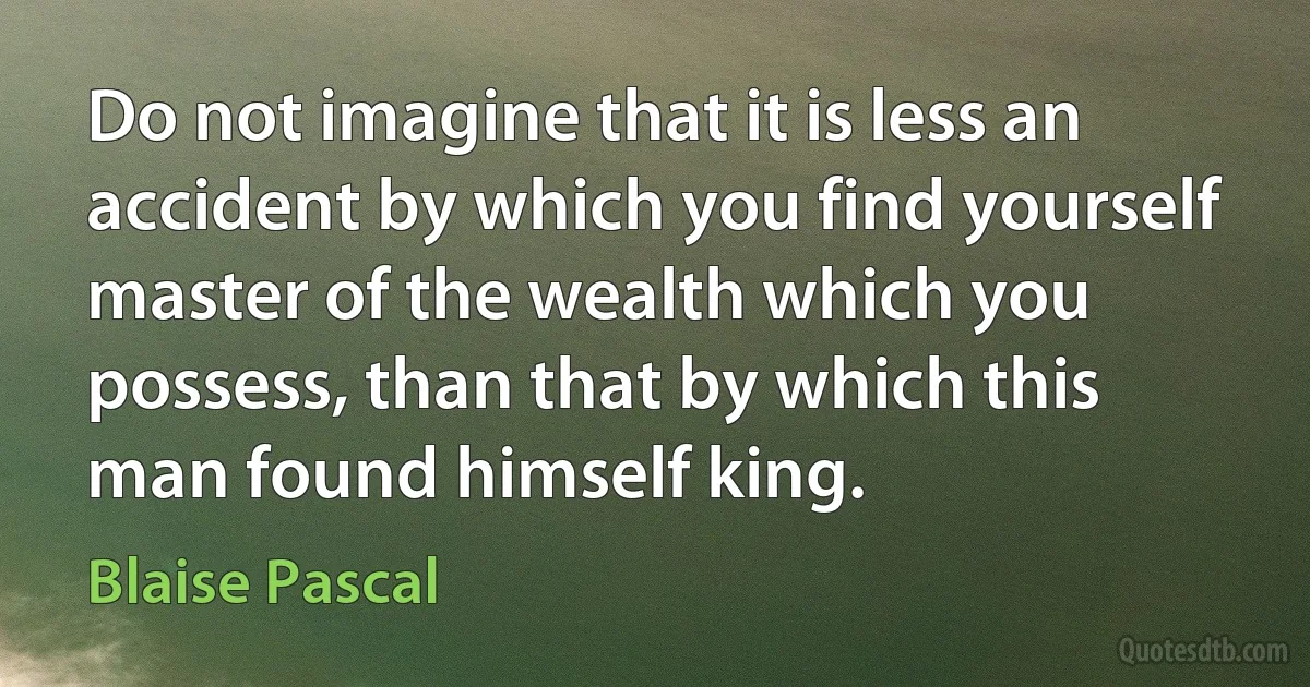 Do not imagine that it is less an accident by which you find yourself master of the wealth which you possess, than that by which this man found himself king. (Blaise Pascal)