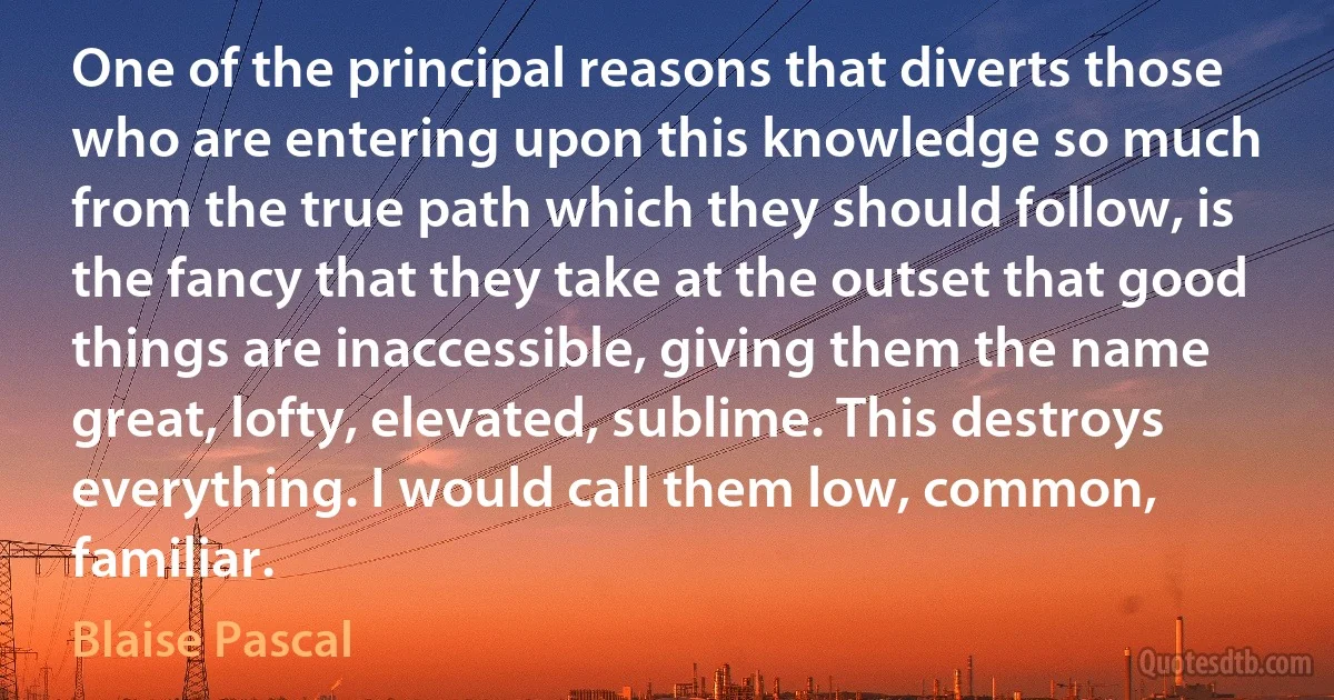 One of the principal reasons that diverts those who are entering upon this knowledge so much from the true path which they should follow, is the fancy that they take at the outset that good things are inaccessible, giving them the name great, lofty, elevated, sublime. This destroys everything. I would call them low, common, familiar. (Blaise Pascal)