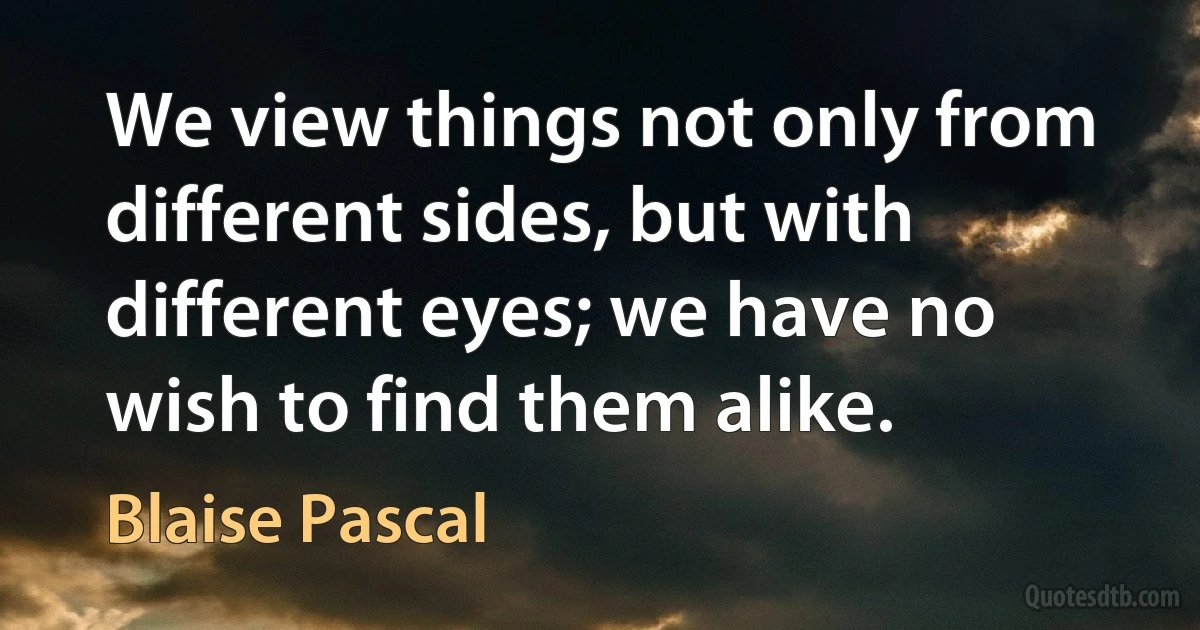 We view things not only from different sides, but with different eyes; we have no wish to find them alike. (Blaise Pascal)