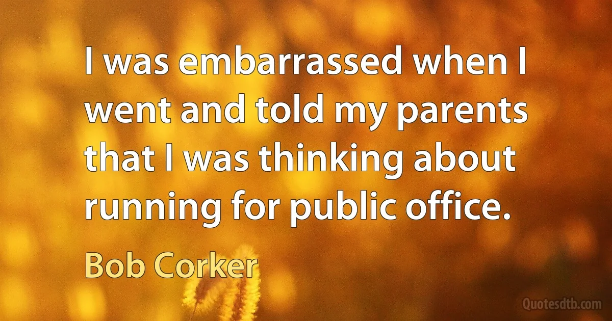 I was embarrassed when I went and told my parents that I was thinking about running for public office. (Bob Corker)