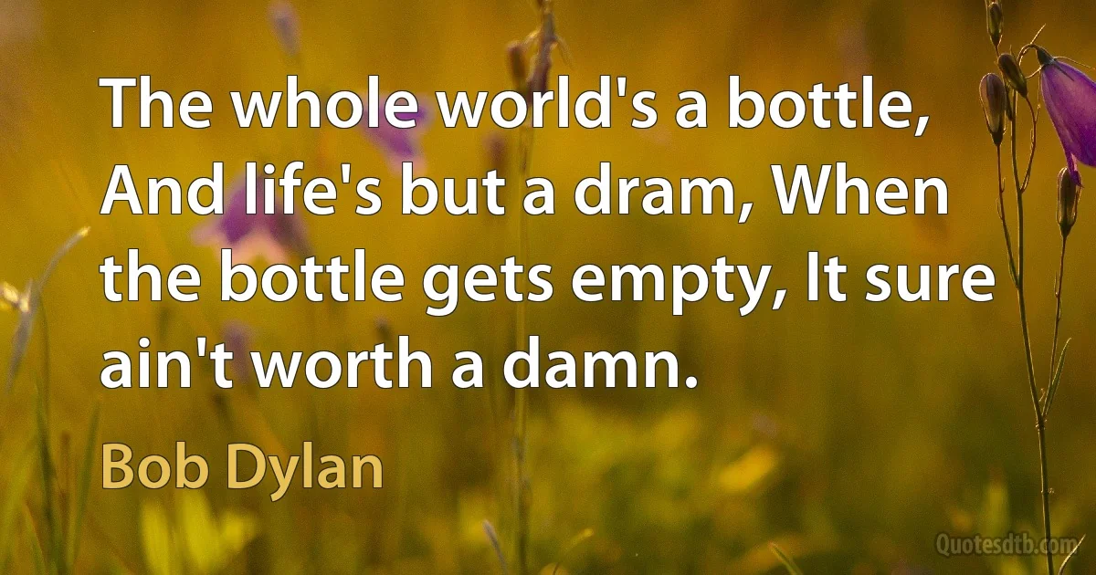 The whole world's a bottle, And life's but a dram, When the bottle gets empty, It sure ain't worth a damn. (Bob Dylan)