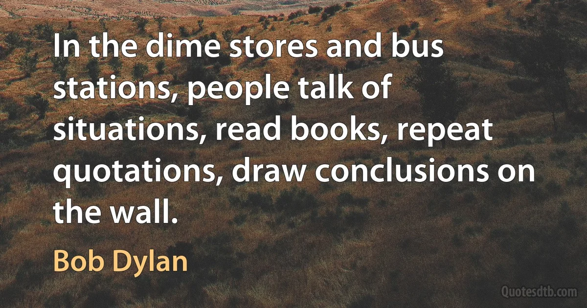 In the dime stores and bus stations, people talk of situations, read books, repeat quotations, draw conclusions on the wall. (Bob Dylan)