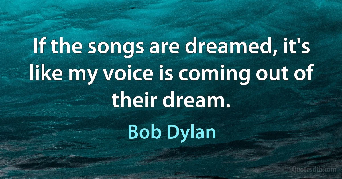 If the songs are dreamed, it's like my voice is coming out of their dream. (Bob Dylan)