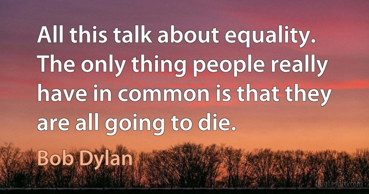 All this talk about equality. The only thing people really have in common is that they are all going to die. (Bob Dylan)