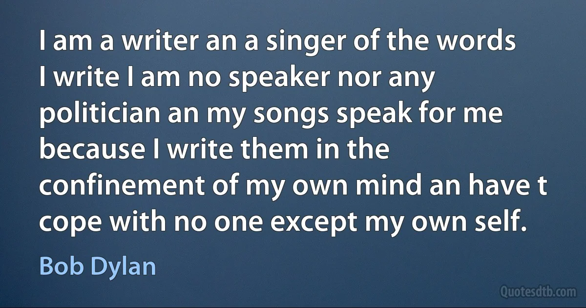 I am a writer an a singer of the words I write I am no speaker nor any politician an my songs speak for me because I write them in the confinement of my own mind an have t cope with no one except my own self. (Bob Dylan)