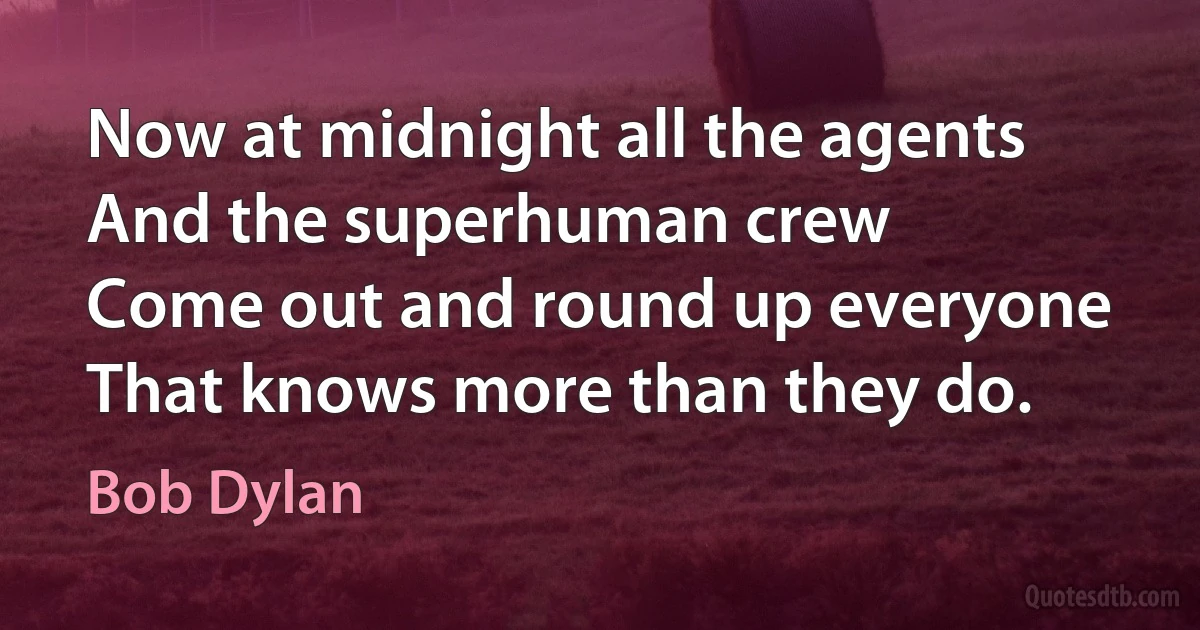 Now at midnight all the agents
And the superhuman crew
Come out and round up everyone
That knows more than they do. (Bob Dylan)