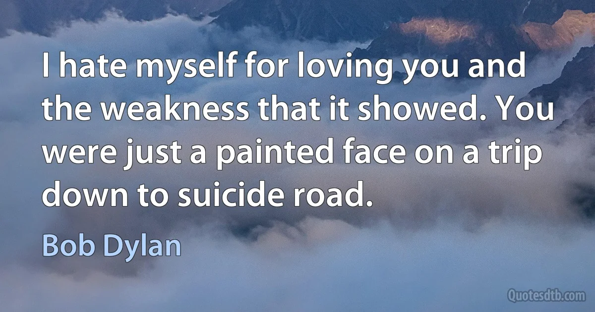 I hate myself for loving you and the weakness that it showed. You were just a painted face on a trip down to suicide road. (Bob Dylan)