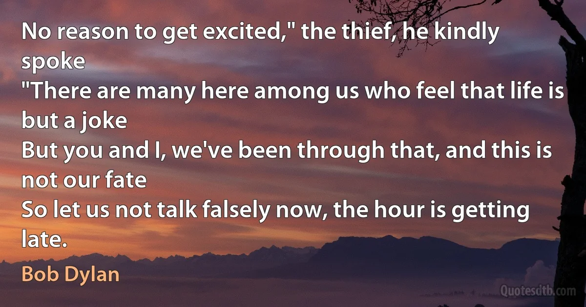 No reason to get excited," the thief, he kindly spoke
"There are many here among us who feel that life is but a joke
But you and I, we've been through that, and this is not our fate
So let us not talk falsely now, the hour is getting late. (Bob Dylan)