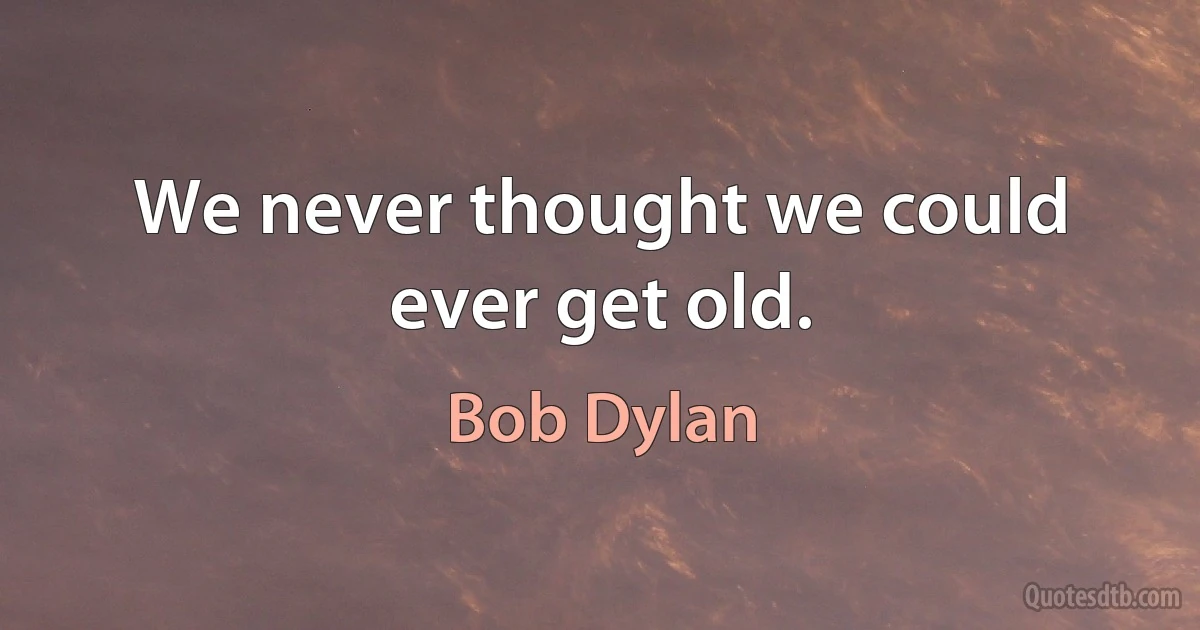 We never thought we could ever get old. (Bob Dylan)