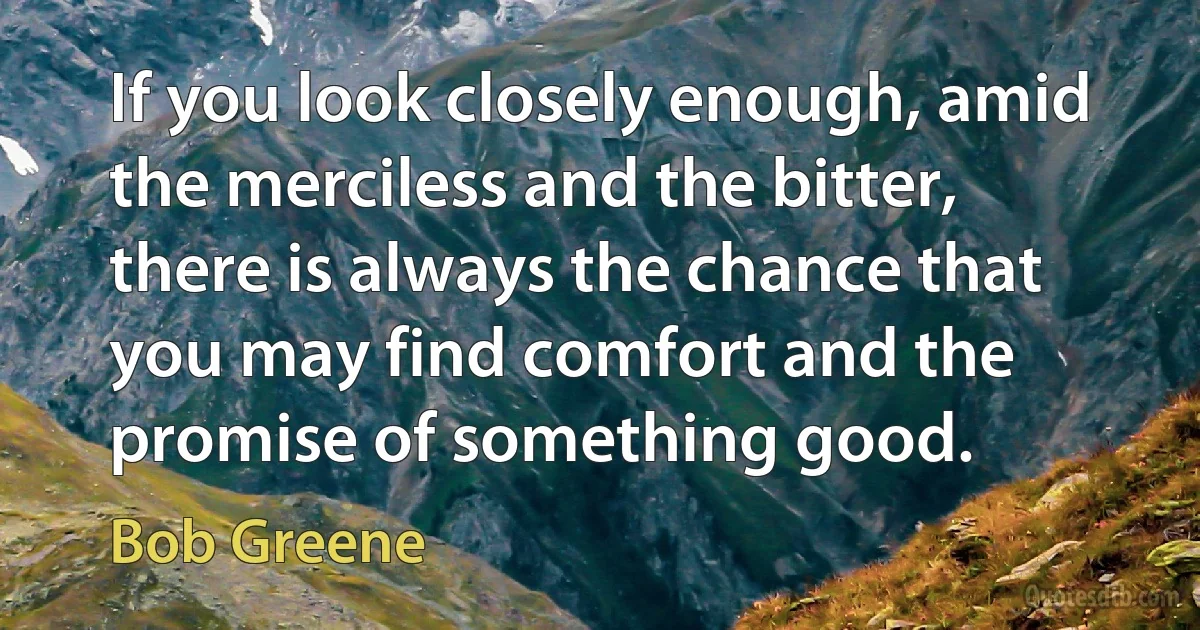 If you look closely enough, amid the merciless and the bitter, there is always the chance that you may find comfort and the promise of something good. (Bob Greene)