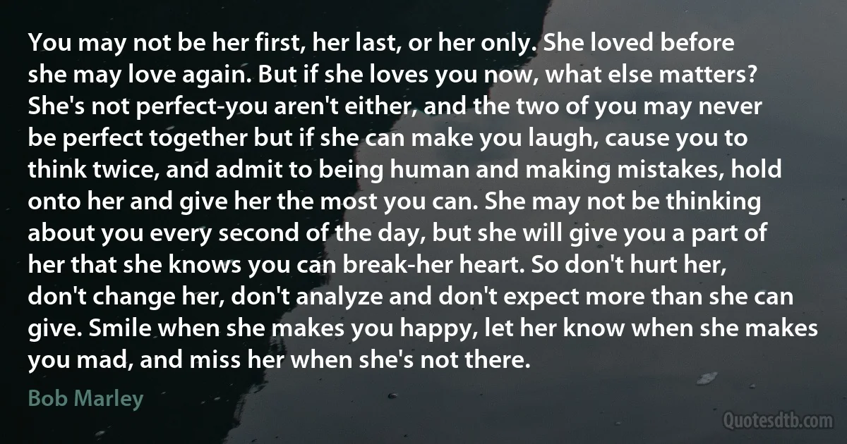 You may not be her first, her last, or her only. She loved before she may love again. But if she loves you now, what else matters? She's not perfect-you aren't either, and the two of you may never be perfect together but if she can make you laugh, cause you to think twice, and admit to being human and making mistakes, hold onto her and give her the most you can. She may not be thinking about you every second of the day, but she will give you a part of her that she knows you can break-her heart. So don't hurt her, don't change her, don't analyze and don't expect more than she can give. Smile when she makes you happy, let her know when she makes you mad, and miss her when she's not there. (Bob Marley)