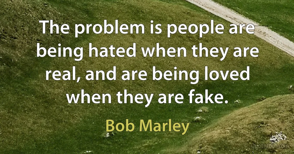 The problem is people are being hated when they are real, and are being loved when they are fake. (Bob Marley)