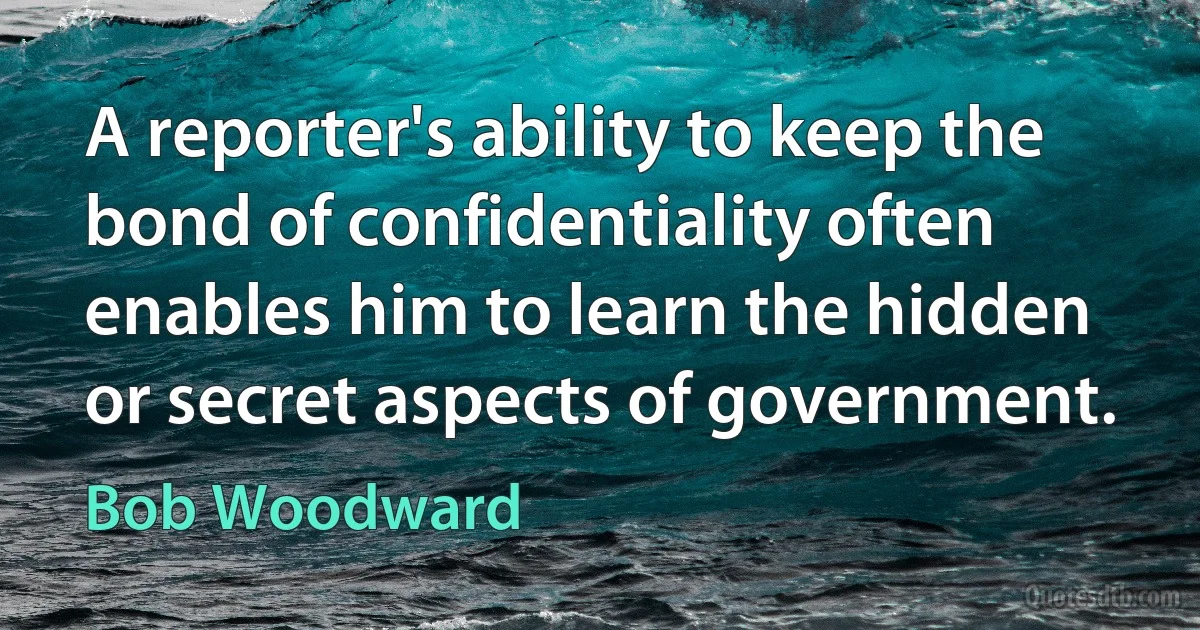 A reporter's ability to keep the bond of confidentiality often enables him to learn the hidden or secret aspects of government. (Bob Woodward)