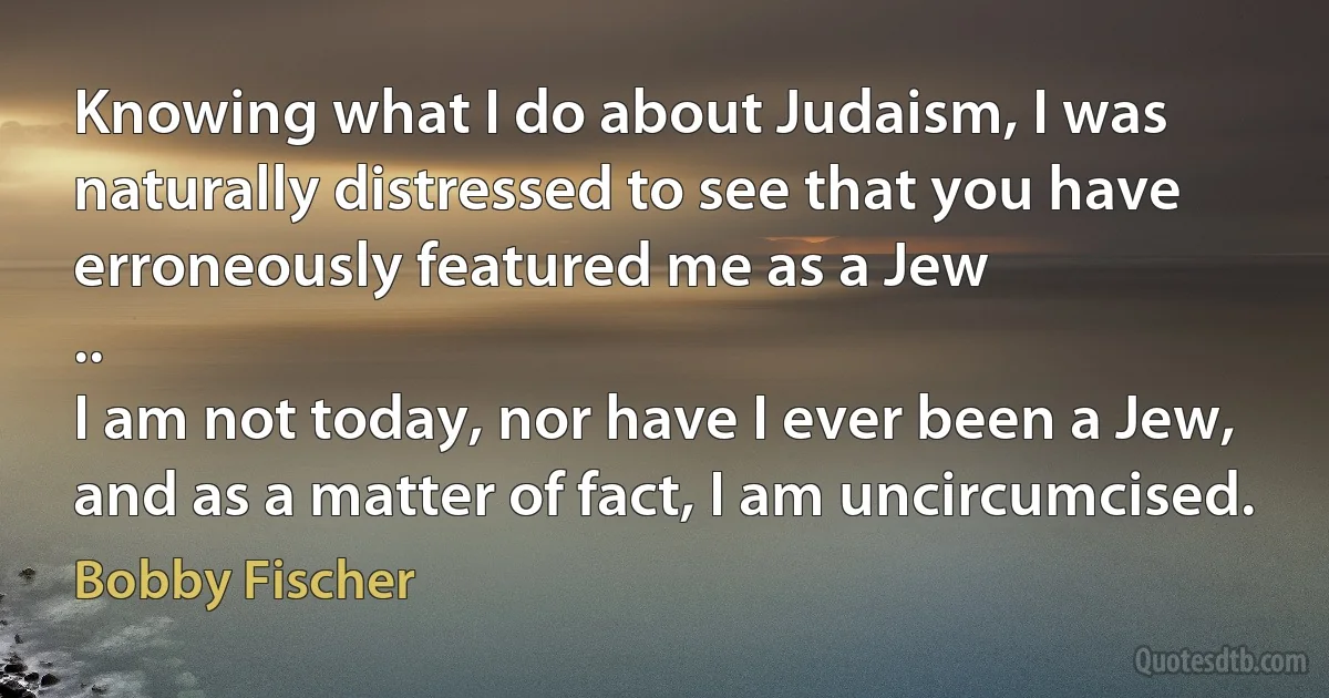 Knowing what I do about Judaism, I was naturally distressed to see that you have erroneously featured me as a Jew
..
I am not today, nor have I ever been a Jew, and as a matter of fact, I am uncircumcised. (Bobby Fischer)