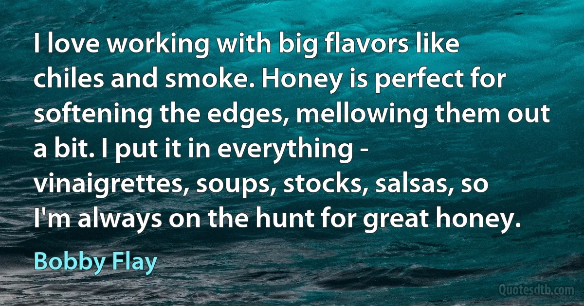 I love working with big flavors like chiles and smoke. Honey is perfect for softening the edges, mellowing them out a bit. I put it in everything - vinaigrettes, soups, stocks, salsas, so I'm always on the hunt for great honey. (Bobby Flay)