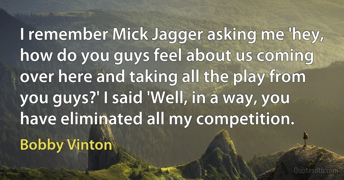 I remember Mick Jagger asking me 'hey, how do you guys feel about us coming over here and taking all the play from you guys?' I said 'Well, in a way, you have eliminated all my competition. (Bobby Vinton)