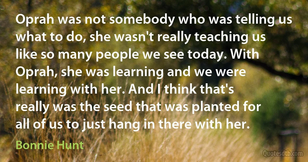 Oprah was not somebody who was telling us what to do, she wasn't really teaching us like so many people we see today. With Oprah, she was learning and we were learning with her. And I think that's really was the seed that was planted for all of us to just hang in there with her. (Bonnie Hunt)