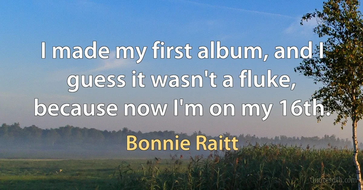 I made my first album, and I guess it wasn't a fluke, because now I'm on my 16th. (Bonnie Raitt)