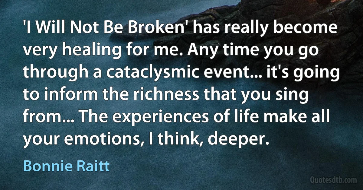 'I Will Not Be Broken' has really become very healing for me. Any time you go through a cataclysmic event... it's going to inform the richness that you sing from... The experiences of life make all your emotions, I think, deeper. (Bonnie Raitt)