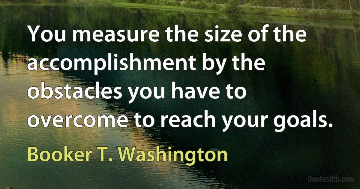 You measure the size of the accomplishment by the obstacles you have to overcome to reach your goals. (Booker T. Washington)