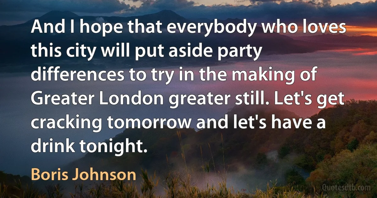 And I hope that everybody who loves this city will put aside party differences to try in the making of Greater London greater still. Let's get cracking tomorrow and let's have a drink tonight. (Boris Johnson)