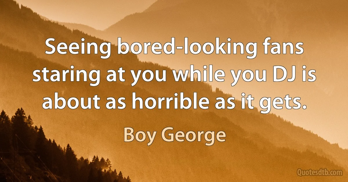 Seeing bored-looking fans staring at you while you DJ is about as horrible as it gets. (Boy George)